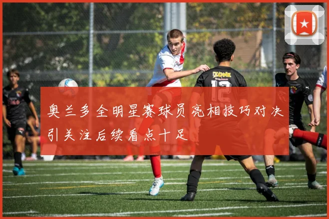 奥兰多全明星赛球员亮相技巧对决引关注后续看点十足
