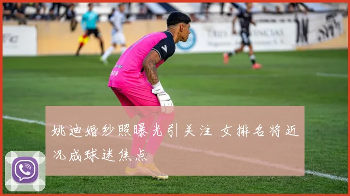 姚迪婚纱照曝光引关注 女排名将近况成球迷焦点