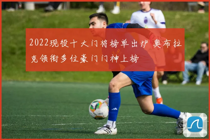 2022现役十大门将榜单出炉 奥布拉克领衔多位豪门门神上榜