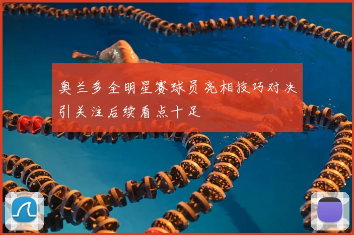 奥兰多全明星赛球员亮相技巧对决引关注后续看点十足