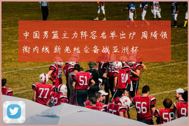 中国男篮主力阵容名单出炉 周琦领衔内线 新老结合备战亚洲杯