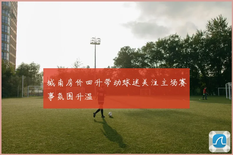 城南房价回升带动球迷关注主场赛事氛围升温