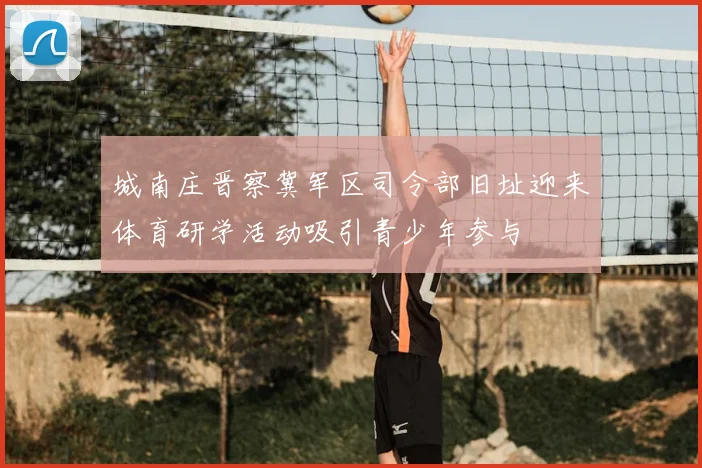 城南庄晋察冀军区司令部旧址迎来体育研学活动吸引青少年参与