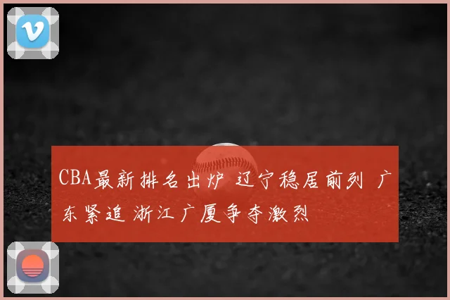 CBA最新排名出炉 辽宁稳居前列 广东紧追 浙江广厦争夺激烈