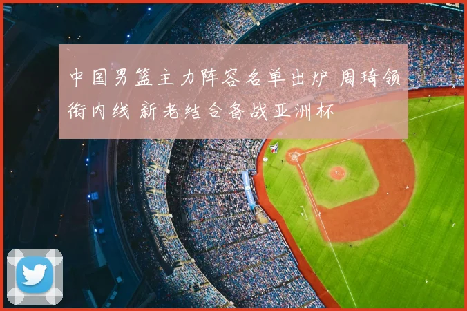 中国男篮主力阵容名单出炉 周琦领衔内线 新老结合备战亚洲杯