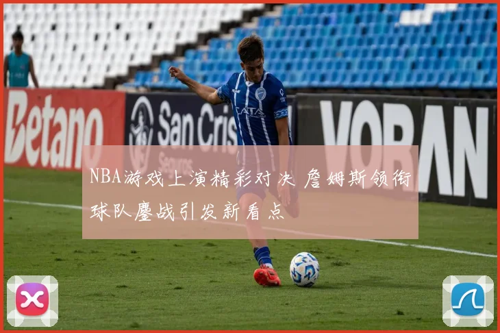 NBA游戏上演精彩对决 詹姆斯领衔球队鏖战引发新看点