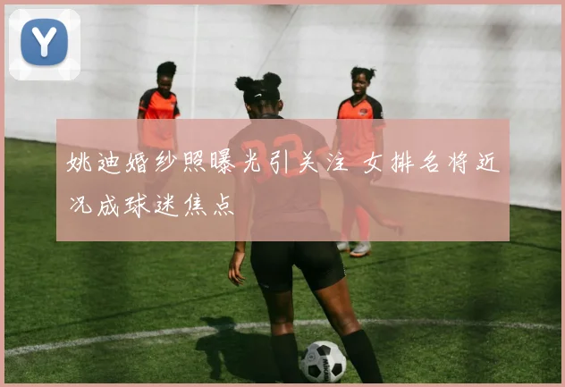 姚迪婚纱照曝光引关注 女排名将近况成球迷焦点